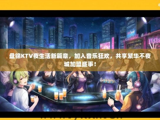 盘锦KTV夜生活新篇章，加入音乐狂欢，共享繁华不夜城加盟盛事！